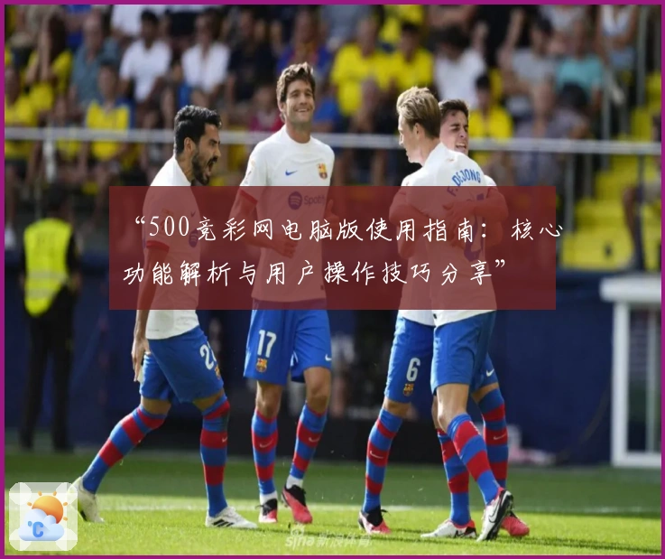 “500竞彩网电脑版使用指南：核心功能解析与用户操作技巧分享”