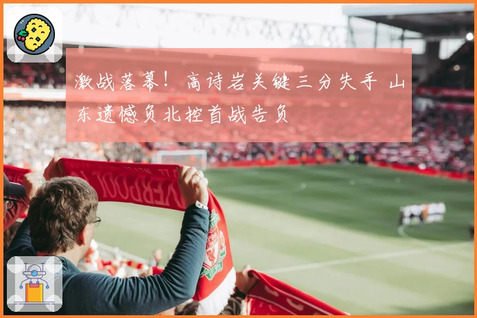 激战落幕！高诗岩关键三分失手 山东遗憾负北控首战告负