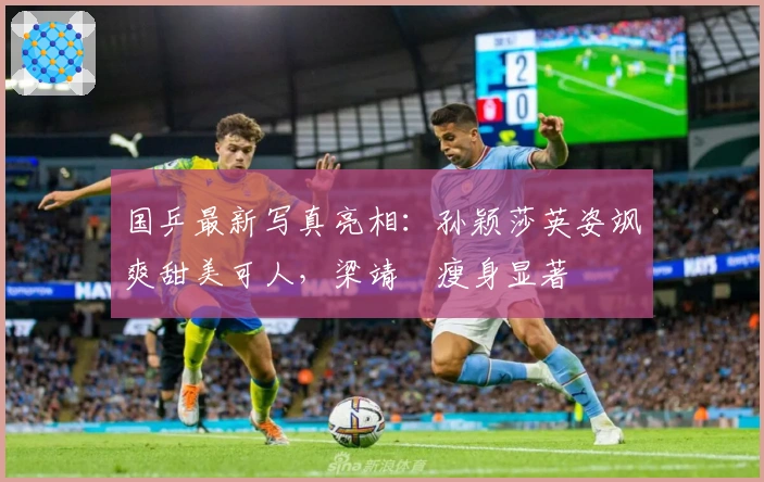 国乒最新写真亮相：孙颖莎英姿飒爽甜美可人，梁靖崑瘦身显著