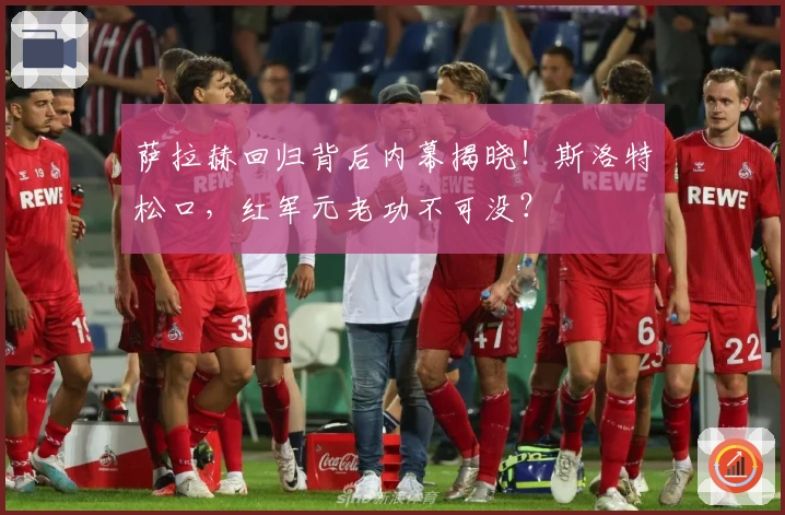 萨拉赫回归背后内幕揭晓！斯洛特松口，红军元老功不可没？