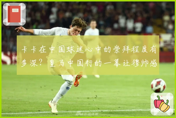 卡卡在中国球迷心中的崇拜程度有多深？皇马中国行的一幕让穆帅感慨
