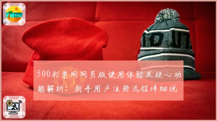 500彩票网网页版使用体验及核心功能解析:新手用户注册流程详细说明