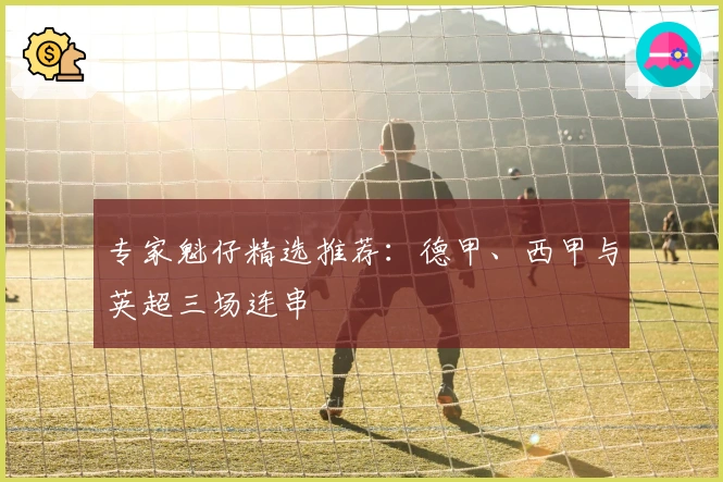 专家魁仔精选推荐：德甲、西甲与英超三场连串