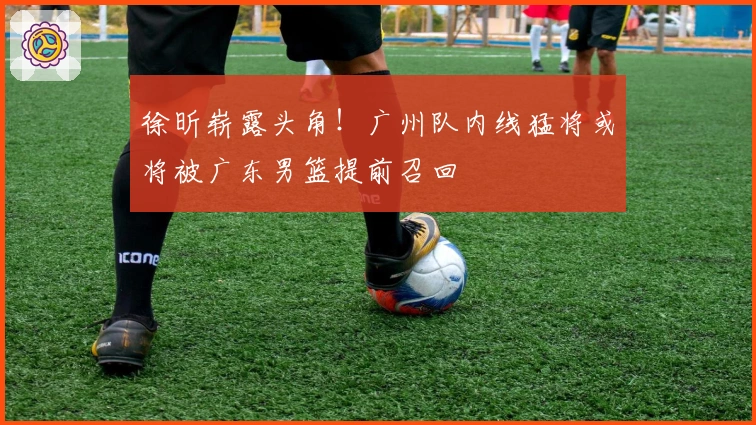 徐昕崭露头角！广州队内线猛将或将被广东男篮提前召回