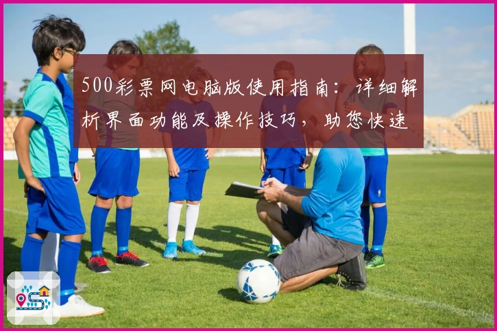500彩票网电脑版使用指南：详细解析界面功能及操作技巧，助您快速上手打造极致体验
