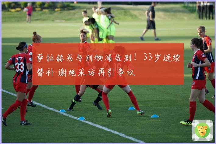 萨拉赫或与利物浦告别！33岁连续替补 谢绝采访再引争议