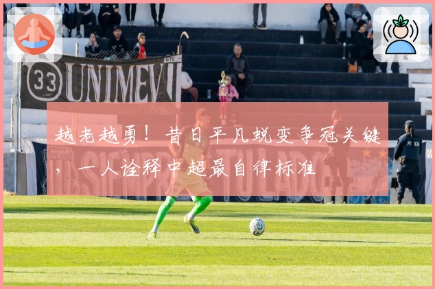 越老越勇！昔日平凡蜕变争冠关键，一人诠释中超最自律标准