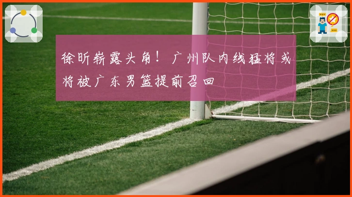 徐昕崭露头角！广州队内线猛将或将被广东男篮提前召回