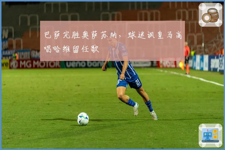 巴萨完胜奥萨苏纳，球迷讽皇马高唱哈维留任歌