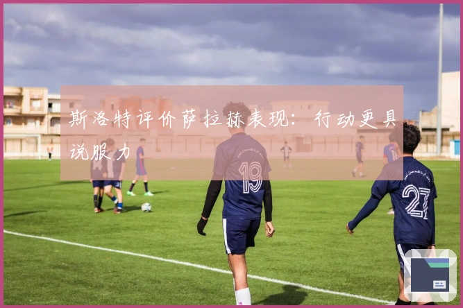 斯洛特评价萨拉赫表现：行动更具说服力