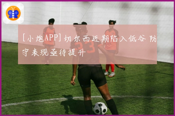 [小炮APP]切尔西近期陷入低谷 防守表现亟待提升