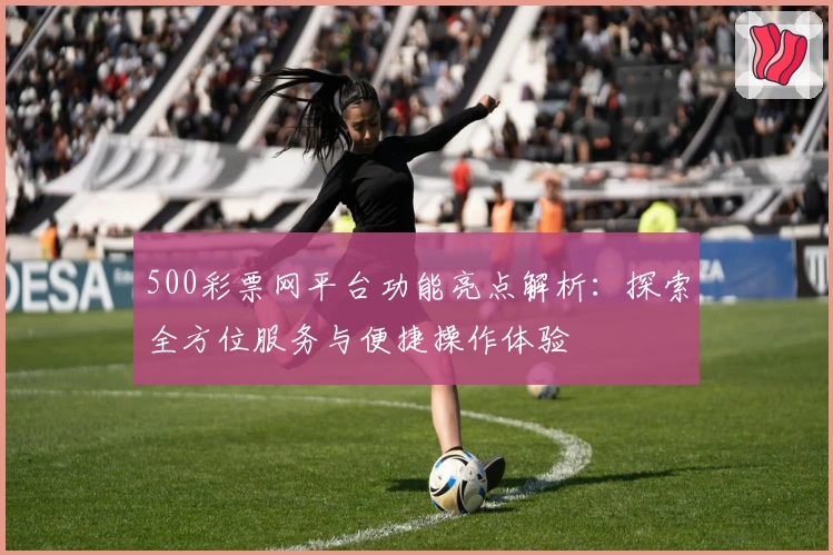500彩票网平台功能亮点解析：探索全方位服务与便捷操作体验