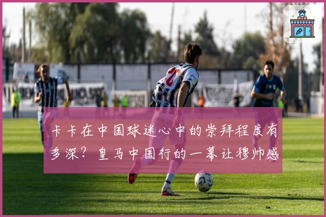 卡卡在中国球迷心中的崇拜程度有多深？皇马中国行的一幕让穆帅感慨