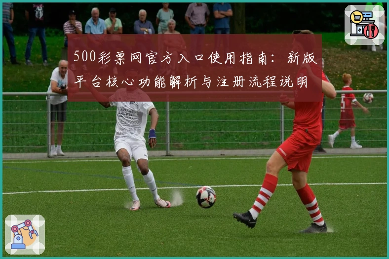 500彩票网官方入口使用指南:新版平台核心功能解析与注册流程说明