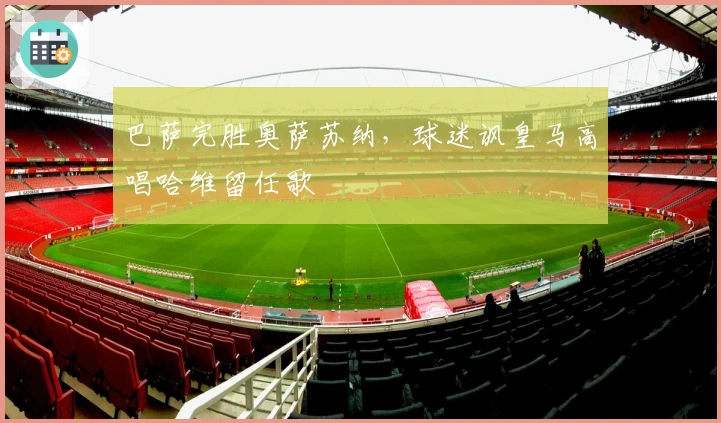 巴萨完胜奥萨苏纳，球迷讽皇马高唱哈维留任歌