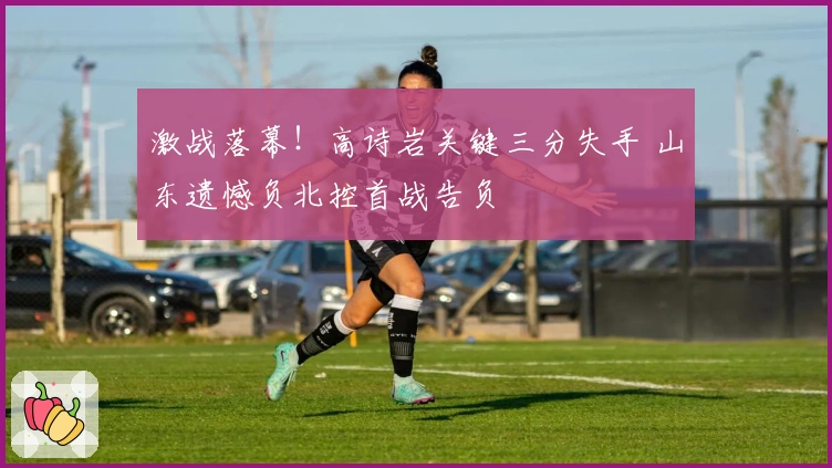 激战落幕！高诗岩关键三分失手 山东遗憾负北控首战告负