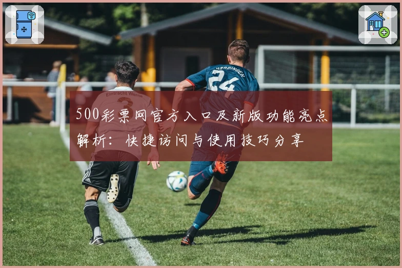 500彩票网官方入口及新版功能亮点解析：快捷访问与使用技巧分享