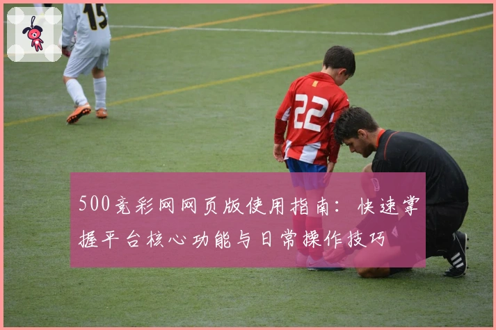 500竞彩网网页版使用指南:快速掌握平台核心功能与日常操作技巧