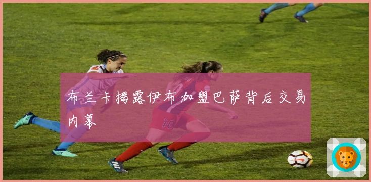 布兰卡揭露伊布加盟巴萨背后交易内幕