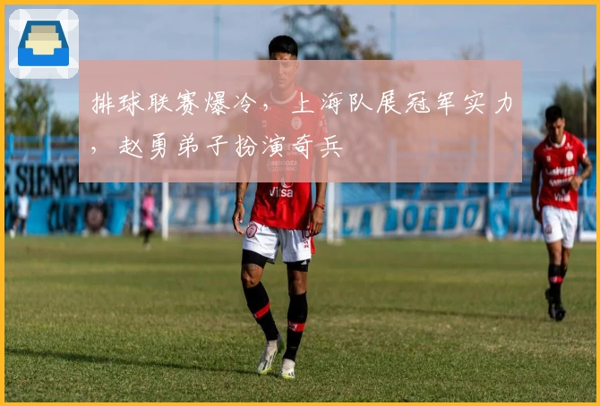 排球联赛爆冷，上海队展冠军实力，赵勇弟子扮演奇兵